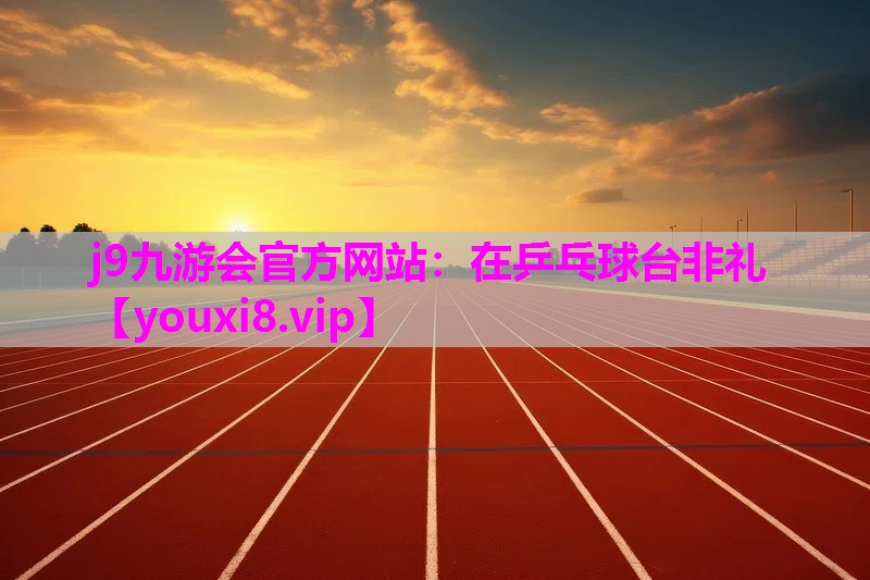 j9九游会官方网站：在乒乓球台非礼