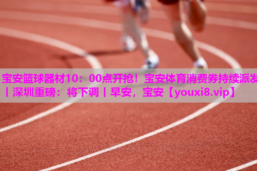 宝安篮球器材10：00点开抢！宝安体育消费券持续派发丨深圳重磅：将下调丨早安，宝安