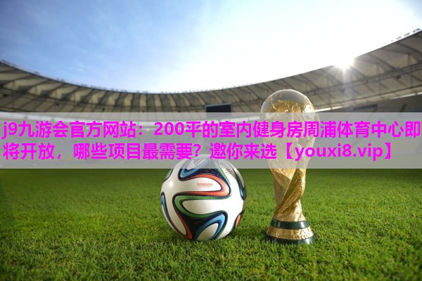 j9九游会官方网站：200平的室内健身房周浦体育中心即将开放，哪些项目最需要？邀你来选